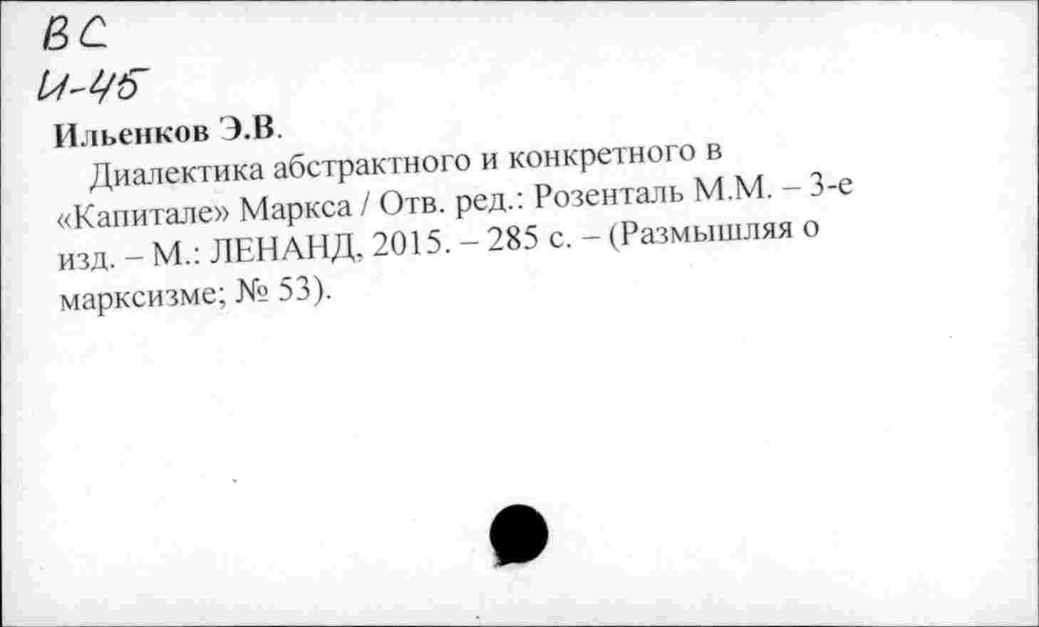 ﻿Ильенков Э.В.
Диалектика абстрактного и конкретного в «Капитале» Маркса / Отв. ред.: Розенталь М.М. - 3-изд. - М.: ЛЕНАНД, 2015. - 285 с. - (Размышляя о марксизме; № 53).